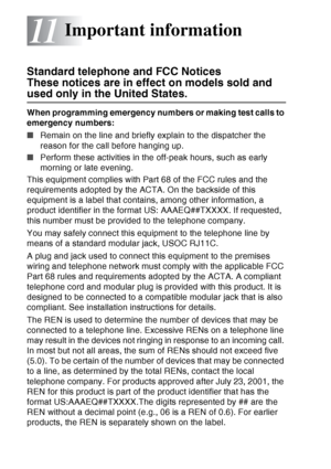 Page 154
11 - 1   IMPORTANT INFORMATION
11
Standard telephone and FCC Notices 
These notices are in effect on models sold and 
used only in the United States.
When programming emergency numbers or making test calls to 
emergency numbers:
■Remain on the line and briefly explain to the dispatcher the 
reason for the call before hanging up.
■ Perform these activities in the off-peak hours, such as early 
morning or late evening.
This equipment complies with Part 68 of the FCC rules and the 
requirements adopted by...