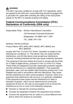 Page 156
11 - 3   IMPORTANT INFORMATION
WARNING
This MFC has been certified to comply with FCC standards, which 
are applied to the USA only. A grounded plug should be plugged into 
a grounded AC outlet after checking the rating of the local power 
supply for the MFC to operate properly and safely.
Federal Communications Commission (FCC) 
Declaration of Conformity (USA only)
declares, that the products
Product Name: MFC-8440, MFC-8640D, MFC-8840D and 
MFC-8840DN
comply with Part 15 of the FCC Rules. Operation is...