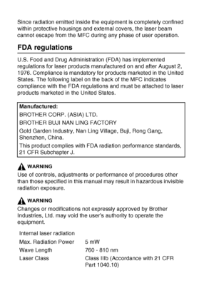 Page 158
11 - 5   IMPORTANT INFORMATION
Since radiation emitted inside the equipment is completely confined 
within protective housings and external covers, the laser beam 
cannot escape from the MFC during any phase of user operation.
FDA regulations
U.S. Food and Drug Administration (FDA) has implemented 
regulations for laser products manufactured on and after August 2, 
1976. Compliance is mandatory for products marketed in the United 
States. The following label on the back of the MFC indicates 
compliance...