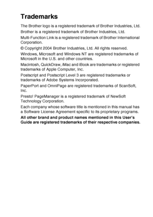 Page 161
IMPORTANT INFORMATION   11 - 8
Trademarks
The Brother logo is a registered trademark of Brother Industries, Ltd.
Brother is a registered trademark of Brother Industries, Ltd.
Multi-Function Link is a registered trademark of Brother International 
Corporation.
© Copyright 2004 Brother Industries, Ltd. All rights reserved.
Windows, Microsoft and Windows NT are registered trademarks of 
Microsoft in the U.S. and other countries.
Macintosh, QuickDraw, iMac and iBook are trademarks or registered 
trademarks...