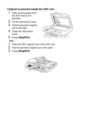 Page 166
12 - 5   TROUBLESHOOTING AND ROUTINE MAINTENANCE
Original is jammed inside the ADF unit.
1Take out any paper from 
the ADF that is not 
jammed.
2Lift the document cover.
3Pull the jammed original 
out to the right.
4Close the document 
cover.
5Press Stop/Exit.
— OR —
1Take the ADF support out of the ADF unit.
2Pull the jammed original out to the right.
3Press Stop/Exit.
 