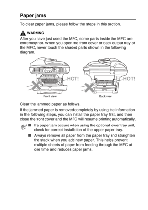 Page 167
TROUBLESHOOTING AND ROUTINE MAINTENANCE   12 - 6
Paper jams
To clear paper jams, please follow the steps in this section.
WARNING
After you have just used the MFC, some parts inside the MFC are 
extremely hot. When you open the front cover or back output tray of 
the MFC, never touch the shaded parts shown in the following 
diagram.
Clear the jammed paper as follows. 
If the jammed paper is removed completely by using the information 
in the following steps, you can install the paper tray first, and...