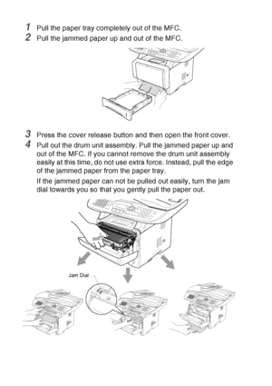 Page 168
12 - 7   TROUBLESHOOTING AND ROUTINE MAINTENANCE
1Pull the paper tray completely out of the MFC.
2Pull the jammed paper up and out of the MFC.
3Press the cover release button and then open the front cover.
4Pull out the drum unit assembly. Pull the jammed paper up and 
out of the MFC. If you cannot remove the drum unit assembly 
easily at this time, do not use extra force. Instead, pull the edge 
of the jammed paper from the paper tray.
If the jammed paper can not be pulled out easily, turn the jam...