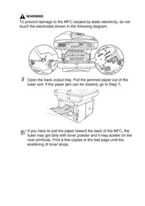 Page 169
TROUBLESHOOTING AND ROUTINE MAINTENANCE   12 - 8
WARNING
To prevent damage to the MFC caused by static electricity, do not 
touch the electrodes shown in the following diagram.
5Open the back output tray. Pull the jammed paper out of the 
fuser unit. If the paper jam can be cleared, go to Step 7. 
If you have to pull the paper toward the back of the MFC, the 
fuser may get dirty with toner powder and it may scatter on the 
next printouts. Print a few copies of the test page until the 
scattering of...