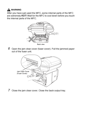 Page 170
12 - 9   TROUBLESHOOTING AND ROUTINE MAINTENANCE
WARNING
After you have just used the MFC, some internal parts of the MFC 
are extremely  HOT! Wait for the MFC to cool down before you touch 
the internal parts of the MFC.
6Open the jam clear cover (fuser cover). Pull the jammed paper 
out of the fuser unit.
7Close the jam clear cover. Close the back output tray.
HOT!
Back view
Jam Clear Cover
(Fuser Cover)
 