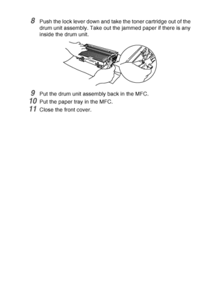 Page 171
TROUBLESHOOTING AND ROUTINE MAINTENANCE   12 - 10
8Push the lock lever down and take the toner cartridge out of the 
drum unit assembly. Take out the jammed paper if there is any 
inside the drum unit.
9Put the drum unit assembly back in the MFC.
10Put the paper tray in the MFC.
11Close the front cover.
 