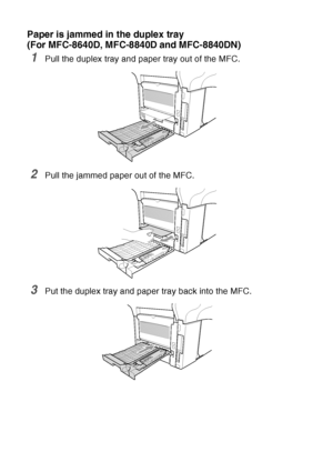 Page 172
12 - 11   TROUBLESHOOTING AND ROUTINE MAINTENANCE
Paper is jammed in the duplex tray 
(For MFC-8640D, MFC-8840D and MFC-8840DN)
1Pull the duplex tray and paper tray out of the MFC.
2Pull the jammed paper out of the MFC.
3Put the duplex tray and paper tray back into the MFC.
 