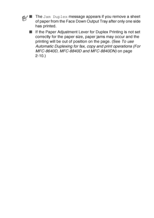 Page 173
TROUBLESHOOTING AND ROUTINE MAINTENANCE   12 - 12
■The  Jam Duplex  message appears if you remove a sheet 
of paper from the Face Down Output Tray after only one side 
has printed.
■ If the Paper Adjustment Lever for Duplex Printing is not set 
correctly for the paper size, paper jams may occur and the 
printing will be out of position on the page. (See  To use 
Automatic Duplexing for fax, copy and print operations (For 
MFC-8640D, MFC-8840D and MFC-8840DN)  on page 
2-10.)
 