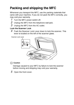 Page 183
TROUBLESHOOTING AND ROUTINE MAINTENANCE   12 - 22
Packing and shipping the MFC
Whenever you transport the MFC, use the packing materials that 
came with your machine. If you do not pack the MFC correctly, you 
may void your warranty.
1Turn the MFC power switch off.
2Unplug the MFC from the telephone wall jack.
3Unplug the MFC from the AC outlet.
Lock the Scanner Lock
4Push the Scanner Lock Lever down to lock the scanner. This 
lever is located on the left of the scanner glass.
Caution
Damage caused to...