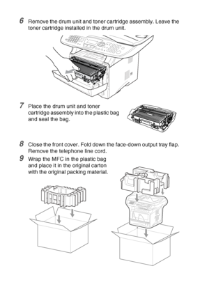 Page 184
12 - 23   TROUBLESHOOTING AND ROUTINE MAINTENANCE
6Remove the drum unit and toner cartridge assembly. Leave the 
toner cartridge installed in the drum unit.
7Place the drum unit and toner 
cartridge assembly into the plastic bag 
and seal the bag.
8Close the front cover. Fold down the face-down output tray flap. 
Remove the telephone line cord.
9Wrap the MFC in the plastic bag 
and place it in the original carton 
with the original packing material.
 