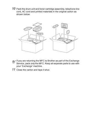 Page 185
TROUBLESHOOTING AND ROUTINE MAINTENANCE   12 - 24
10Pack the drum unit and toner cartridge assembly, telephone line 
cord, AC cord and printed materials in the original carton as 
shown below: 
11Close the carton and tape it shut.
If you are returning the MFC to Brother as part of the Exchange 
Service, pack only the MFC. Keep all separate parts to use with 
your ‘Exchange’ machine.
 