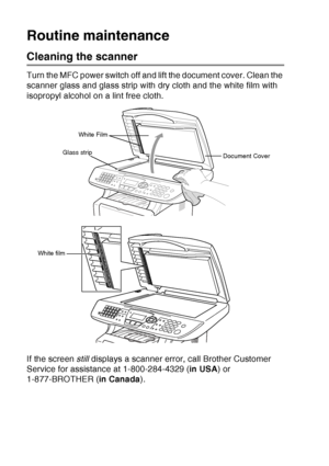 Page 186
12 - 25   TROUBLESHOOTING AND ROUTINE MAINTENANCE
Routine maintenance
Cleaning the scanner
Turn the MFC power switch off and lift the document cover. Clean the 
scanner glass and glass strip with dry cloth and the white film with 
isopropyl alcohol on a lint free cloth.
If the screen  still displays a scanner error, call Brother Customer 
Service for assistance at 1-800-284-4329 ( in USA) or 
1-877-BROTHER ( in Canada).
White Film
Document Cover
Glass strip
White film
 