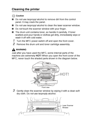 Page 187
TROUBLESHOOTING AND ROUTINE MAINTENANCE   12 - 26
Cleaning the printer
Caution
■Do not use isopropyl alcohol to remove dirt from the control 
panel. It may crack the panel.
■ Do not use isopropyl alcohol to clean the laser scanner window.
■ Do not touch the scanner window with your finger.
■ The drum unit contains toner, so handle it carefully. If toner 
scatters and your hands or clothes get dirty, immediately wipe or 
wash it off with cold water.
1Turn the MFC power switch off and open the front...