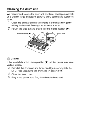 Page 188
12 - 27   TROUBLESHOOTING AND ROUTINE MAINTENANCE
Cleaning the drum unit
We recommend placing the drum unit and toner cartridge assembly 
on a cloth or large disposable paper to avoid spilling and scattering 
toner.
1Clean the primary corona wire inside the drum unit by gently 
sliding the blue tab from right to left several times.
2Return the blue tab and snap it into the Home position ( ▼). 
Caution
If the blue tab is not at Home position ( ▼), printed pages may have 
vertical stripes.
3Reinstall the...