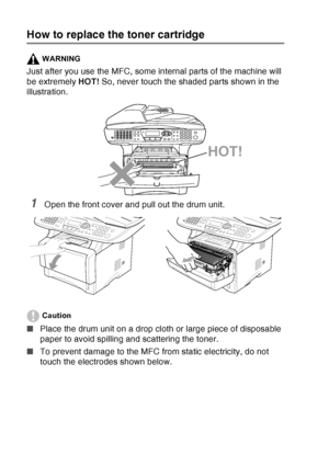 Page 190
12 - 29   TROUBLESHOOTING AND ROUTINE MAINTENANCE
How to replace the toner cartridge
WARNING
Just after you use the MFC, some internal parts of the machine will 
be extremely  HOT! So, never touch the shaded parts shown in the 
illustration.
1Open the front cover and pull out the drum unit. 
Caution
■ Place the drum unit on a drop cloth or large piece of disposable 
paper to avoid spilling and scattering the toner.
■ To prevent damage to the MFC from static electricity, do not 
touch the electrodes...