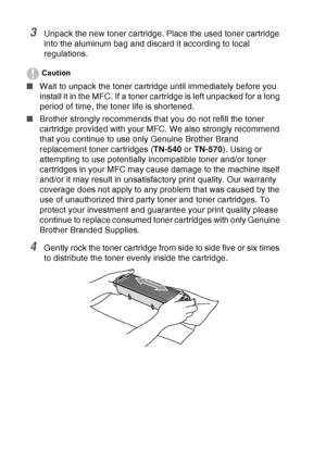 Page 192
12 - 31   TROUBLESHOOTING AND ROUTINE MAINTENANCE
3Unpack the new toner cartridge. Place the used toner cartridge 
into the aluminum bag and discard it according to local 
regulations. 
Caution
■Wait to unpack the toner cartridge until immediately before you 
install it in the MFC. If a toner cartridge is left unpacked for a long 
period of time, the toner life is shortened.
■ Brother strongly recommends that you do not refill the toner 
cartridge provided with your MFC. We also strongly recommend 
that...