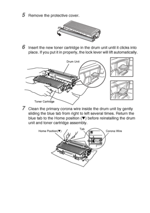 Page 193
TROUBLESHOOTING AND ROUTINE MAINTENANCE   12 - 32
5Remove the protective cover.
6Insert the new toner cartridge in the drum unit until it clicks into 
place. If you put it in properly, the lock lever will lift automatically.
7Clean the primary corona wire inside the drum unit by gently 
sliding the blue tab from right to left several times. Return the 
blue tab to the Home position (▼) before reinstalling the drum 
unit and toner cartridge assembly.
Toner Cartridge Drum Unit
Corona Wire
Tab
Home...