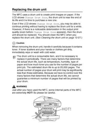 Page 195
TROUBLESHOOTING AND ROUTINE MAINTENANCE   12 - 34
Replacing the drum unit
The MFC uses a drum unit to create print images on paper. If the 
LCD shows Change Drum Soon , the drum unit is near the end of 
its life and it is time to purchase a new one.
Even if the LCD shows  Change Drum Soon, you may be able to 
continue printing without having to replace the drum unit for a while. 
However, if there is a noticeable deterioration in the output print 
quality (even before  Change Drum Soon  appears), then...