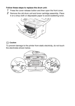 Page 196
12 - 35   TROUBLESHOOTING AND ROUTINE MAINTENANCE
Follow these steps to replace the drum unit:
1Press the cover release button and then open the front cover.
2Remove the old drum unit and toner cartridge assembly. Place 
it on a drop cloth or disposable paper to avoid scattering toner.
Caution
To prevent damage to the printer from static electricity, do not touch 
the electrodes shown below.
 