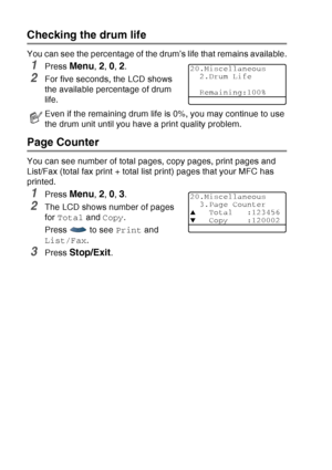 Page 198
12 - 37   TROUBLESHOOTING AND ROUTINE MAINTENANCE
Checking the drum life
You can see the percentage of the drum’s life that remains available.
1Press Menu, 2, 0, 2.
2For five seconds, the LCD shows 
the available percentage of drum 
life.
Page Counter
You can see number of total pages, copy pages, print pages and 
List/Fax (total fax print + total list print) pages that your MFC has 
printed.
1Press Menu, 2, 0, 3.
2The LCD shows number of pages 
for Total  and Copy .
Press   to see  Print and 
List/Fax...