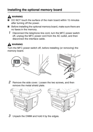 Page 200
13 - 2   OPTIONAL ACCESSORIES
Installing the optional memory board
WARNING
■DO NOT touch the surface of the main board within 15 minutes 
after turning off the power.
■ Before installing the optional memory board, make sure there are 
no faxes in the memory.
1Disconnect the telephone line cord, turn the MFC power switch 
off, unplug the MFC power cord from the AC outlet, and then 
disconnect the interface cable.
WARNING
Turn the MFC power switch off, before installing (or removing) the 
memory board....