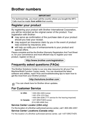 Page 3
   i
Brother numbers
Register your product
By registering your product with Brother International Corporation, 
you will be recorded as the original owner of the product. Your 
registration with Brother:
■ may serve as confirmation of the purchase date of your product 
should you lose your receipt;
■ may support an insurance claim by you in the event of product 
loss covered by insurance; and,
■ will help us notify you of enhancements to your product and 
special offers.
Please complete and fax the...