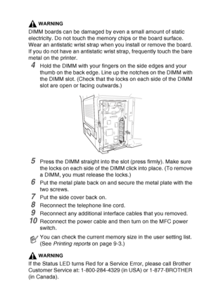 Page 201
OPTIONAL ACCESSORIES   13 - 3
WARNING
DIMM boards can be damaged by even a small amount of static 
electricity. Do not touch the memory chips or the board surface. 
Wear an antistatic wrist strap when you install or remove the board. 
If you do not have an antistatic wrist strap, frequently touch the bare 
metal on the printer.
4Hold the DIMM with your fingers on the side edges and your 
thumb on the back edge. Line up the notches on the DIMM with 
the DIMM slot. (Check that the locks on each side of...