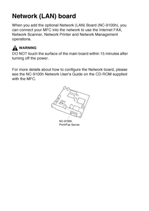 Page 202
13 - 4   OPTIONAL ACCESSORIES
Network (LAN) board
When you add the optional Network (LAN) Board (NC-9100h), you 
can connect your MFC into the network to use the Internet FAX, 
Network Scanner, Network Printer and Network Management 
operations.
WARNING
DO NOT touch the surface of the main board within 15 minutes after 
turning off the power.
For more details about how to configure the Network board, please 
see the NC-9100h Network Users Guide on the CD-ROM supplied 
with the MFC.
NC-9100h
Print/Fax...