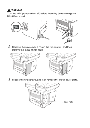 Page 204
13 - 6   OPTIONAL ACCESSORIES
WARNING
Turn the MFC power switch off, before installing (or removing) the 
NC-9100h board.
2Remove the side cover. Loosen the two screws, and then 
remove the metal shield plate.
3Loosen the two screws, and then remove the metal cover plate.
Cover Plate
 