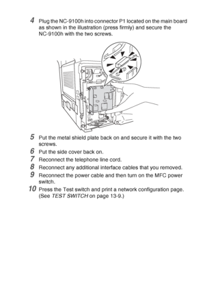 Page 205
OPTIONAL ACCESSORIES   13 - 7
4Plug the NC-9100h into connector P1 located on the main board 
as shown in the illustration (press firmly) and secure the 
NC-9100h with the two screws.
5Put the metal shield plate back on and secure it with the two 
screws.
6Put the side cover back on.
7Reconnect the telephone line cord.
8Reconnect any additional interface cables that you removed.
9Reconnect the power cable and then turn on the MFC power 
switch. 
10Press the Test switch and print a network configuration...