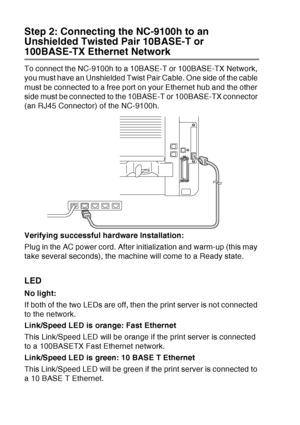 Page 206
13 - 8   OPTIONAL ACCESSORIES
Step 2: Connecting the NC-9100h to an 
Unshielded Twisted Pair 10BASE-T or 
100BASE-TX Ethernet Network
To connect the NC-9100h to a 10BASE-T or 100BASE-TX Network, 
you must have an Unshielded Twist Pair Cable. One side of the cable 
must be connected to a free port on your Ethernet hub and the other 
side must be connected to the 10BASE-T or 100BASE-TX connector 
(an RJ45 Connector) of the NC-9100h.
Verifying successful hardware Installation:
Plug in the AC power cord....