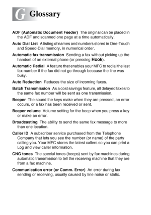 Page 208
G - 1   GLOSSARY
G
ADF (Automatic Document Feeder)   The original can be placed in 
the ADF and scanned one page at a time automatically.
Auto Dial List   A listing of names and numbers stored in One-Touch 
and Speed-Dial memory, in numerical order.
Automatic fax transmission   Sending a fax without picking up the 
handset of an external phone (or pressing 
Hook).
Automatic Redial   A feature that enables your MFC to redial the last 
fax number if the fax did not go through because the line was 
busy....