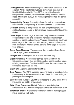 Page 209
GLOSSARY   G - 2
Coding Method   Method of coding the information contained in the 
original. All fax machines must use a minimum standard of 
Modified Huffman (MH). Your MFC is capable of greater 
compression methods, Modified Read (MR), Modified Modified 
Read (MMR) and JBIG, if the receiving machine has the same 
capability.
Compatibility Group   The ability of one fax unit to communicate 
with another. Compatibility is assured between ITU-T Groups.
Contrast   Setting to compensate for dark or light...