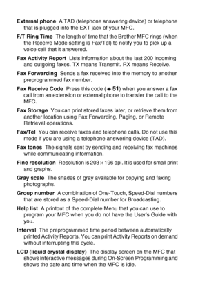 Page 210
G - 3   GLOSSARY
External phone   A TAD (telephone answering device) or telephone 
that is plugged into the EXT jack of your MFC.
F/T Ring Time   The length of time that the Brother MFC rings (when 
the Receive Mode setting is Fax/Tel) to notify you to pick up a 
voice call that it answered.
Fax Activity Report   Lists information about the last 200 incoming 
and outgoing faxes. TX means Transmit. RX means Receive.
Fax Forwarding   Sends a fax received into the memory to another 
preprogrammed fax...