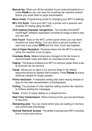 Page 211
GLOSSARY   G - 4
Manual fax  When you lift the handset of your external telephone or 
press 
Hook so you can hear the receiving fax machine answer 
before you press Start to begin transmission.
Menu mode   Programming mode for changing your MFC’s settings.
MFL-Pro Suite   Turns your MFC into a printer and a scanner and 
enables PC faxing using the MFC.
OCR (optical character recognition)   The bundled ScanSoft
® 
OmniPage® software application converts an image of text to text 
you can edit.
One-Touch...