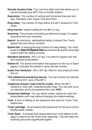 Page 212
G - 5   GLOSSARY
Remote Access Code   Your own four-digit code that allows you to 
call and access your MFC from a remote location.
Resolution   The number of vertical and horizontal lines per inch. 
See: Standard, Fine, Super Fine and Photo.
Ring Delay   The number of rings before the MFC answers in FAX 
mode.
Ring Volume   Volume setting for the MFC’s ring.
Scanning   The process of sending an electronic image of a paper 
document into your computer.
Search   An electronic, alphabetical listing of...