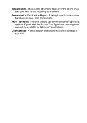 Page 213
GLOSSARY   G - 6
Transmission   The process of sending faxes over the phone lines 
from your MFC to the receiving fax machine.
Transmission Verification Report   A listing for each transmission, 
that shows its date, time and number.
True Type fonts   The fonts that are used in the Windows
® operating 
systems. If you install the Brother True Type fonts, more types of 
fonts will be available for Windows
® applications.
User Settings   A printed report that shows the current settings of 
your MFC.
 