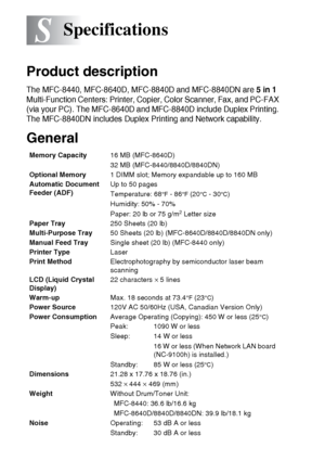 Page 214
S - 1   SPECIFICATIONS
S
Product description
The MFC-8440, MFC-8640D, MFC-8840D and MFC-8840DN are 5 in 1 
Multi-Function Centers: Printer, Copier, Color Scanner, Fax, and PC-FAX 
(via your PC). The MFC-8640D and MFC-8840D include Duplex Printing. 
The MFC-8840DN includes Duplex Printing and Network capability.
General
Specifications
Memory Capacity 16 MB (MFC-8640D)
32 MB (MFC-8440/8840D/8840DN)
Optional Memory 1 DIMM slot; Memory expandable up to 160 MB
Automatic Document 
Feeder (ADF) Up to 50 pages...