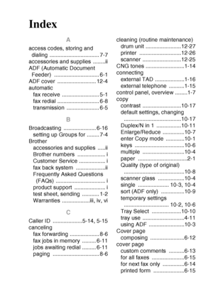 Page 223
INDEX I - 1
Index
A
access codes, storing and 
dialing ................................ 7-7
accessories and supplies  ........ii
ADF (Automatic Document  Feeder) ............................. 6-1
ADF cover  ......................... 12-4
automatic
fax receive ........................ 5-1
fax redial ........................... 6-8
transmission ..................... 6-5
B
Broadcasting ..................... 6-16setting up Groups for ........ 7-4
Brother accessories and supplies  .....ii
Brother numbers...