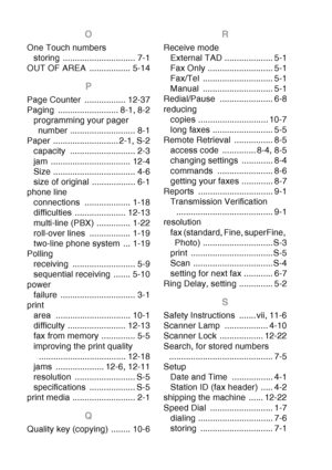 Page 226
I - 4  INDEX
O
One Touch numbers
storing .............................. 7-1
OUT OF AREA  ................. 5-14
P
Page Counter  ................. 12-37
Paging ......................... 8-1, 8-2 programming your pager number ........................... 8-1
Paper ........................... 2-1, S-2 capacity ........................... 2-3
jam ................................. 12-4
Size .................................. 4-6
size of original .................. 6-1
phone line connections...