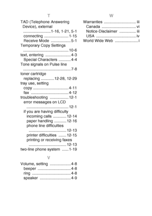 Page 227
INDEX I - 5
T
TAD (Telephone Answering 
Device), external .........................1-16, 1-21, 5-1connecting ...................... 1-15
Receive Mode  .................. 5-1
Temporary Copy Settings 
......................................... 10-6
text, entering  ....................... 4-3 Special Characters  ........... 4-4
Tone signals on Pulse line  ........................................... 7-8
toner cartridge
replacing ............12-28, 12-29
tray use, setting copy ...................................