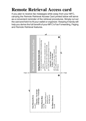 Page 228
REMOTE RETRIEVAL ACCESS CARD   R - 1
Remote Retrieval Access card
If you plan to receive fax messages while away from your MFC, 
carrying the Remote Retrieval Access Card printed below will serve 
as a convenient reminder of the retrieval procedures. Simply cut out 
the card and fold it to fit your wallet or organizer. Keeping it handy will 
help you derive the full benefit of your MFC’s Fax Forwarding, Paging 
and Remote Retrieval features.
Using Remote Access Code1Dial your fax number from a telephone...