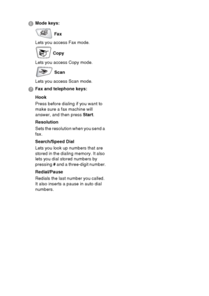 Page 29
INTRODUCTION   1 - 8
6 Mode keys:
 Fax
Lets you access Fax mode.
 Copy
Lets you access Copy mode.
 Scan
Lets you access Scan mode.
7  Fax and telephone keys:
Hook
Press before dialing if you want to 
make sure a fax machine will 
answer, and then press  Start.
Resolution
Sets the resolution when you send a 
fax.
Search/Speed Dial
Lets you look up numbers that are 
stored in the dialing memory. It also 
lets you dial stored numbers by 
pressing  # and a three-digit number.
Redial/Pause
Redials the last...