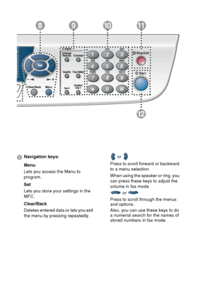 Page 30
1 - 9   INTRODUCTION
12
981011
8 Navigation keys:
Menu
Lets you access the Menu to 
program.
Set
Lets you store your settings in the 
MFC.
Clear/Back
Deletes entered data or lets you exit 
the menu by pressing repeatedly.  or 
Press to scroll forward or backward 
to a menu selection.
When using the speaker or ring, you 
can press these keys to adjust the 
volume in fax mode.  or 
Press to scroll through the menus 
and options.
Also, you can use these keys to do 
a numerial search for the names of...