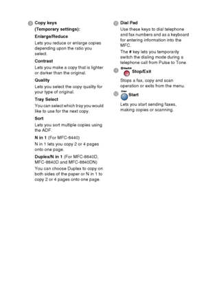 Page 31
INTRODUCTION   1 - 10
9 Copy keys
(Temporary settings):
Enlarge/Reduce
Lets you reduce or enlarge copies 
depending upon the ratio you 
select.
Contrast
Lets you make a copy that is lighter 
or darker than the original.
Quality
Lets you select the copy quality for 
your type of original.
Tray Select
You can select which tray you would 
like to use for the next copy.
Sort
Lets you sort multiple copies using 
the ADF.
N in 1  (For MFC-8440)
N in 1 lets you copy 2 or 4 pages 
onto one page.
Duplex/N in 1...