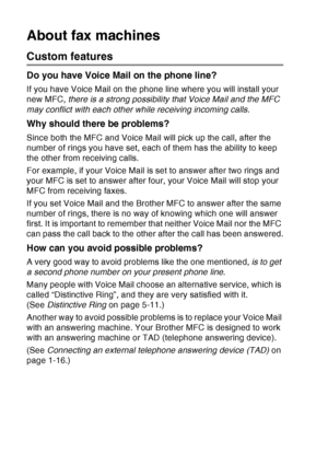 Page 34
1 - 13   INTRODUCTION
About fax machines
Custom features
Do you have Voice Mail on the phone line?
If you have Voice Mail on the phone line where you will install your 
new MFC,  there is a strong possibility that Voice Mail and the MFC 
may conflict with each other while receiving incoming calls .
Why should there be problems?
Since both the MFC and Voice Mail will pick up the call, after the 
number of rings you have set, each of them has the ability to keep 
the other from receiving calls.
For...