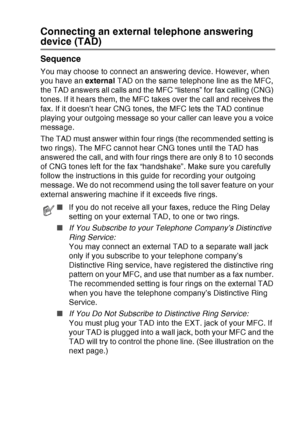 Page 37
INTRODUCTION   1 - 16
Connecting an external telephone answering 
device (TAD)
Sequence
You may choose to connect an answering device. However, when 
you have an external TAD on the same telephone line as the MFC, 
the TAD answers all calls and the MFC “listens” for fax calling (CNG) 
tones. If it hears them, the MFC takes over the call and receives the 
fax. If it doesn’t hear CNG tones, the MFC lets the TAD continue 
playing your outgoing message so your caller can leave you a voice 
message.
The TAD...