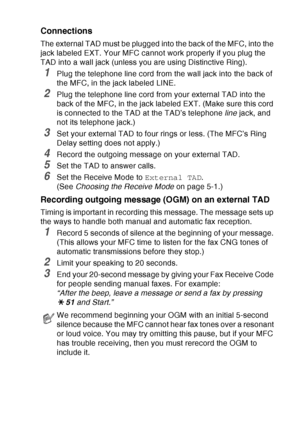 Page 39
INTRODUCTION   1 - 18
Connections
The external TAD must be plugged into the back of the MFC, into the 
jack labeled EXT. Your MFC cannot work properly if you plug the 
TAD into a wall jack (unless you are using Distinctive Ring).
1Plug the telephone line cord from the wall jack into the back of 
the MFC, in the jack labeled LINE.
2Plug the telephone line cord from your external TAD into the 
back of the MFC, in the jack labeled EXT. (Make sure this cord 
is connected to the TAD at the TAD’s telephone...