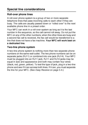 Page 40
1 - 19   INTRODUCTION
Special line considerations
Roll-over phone lines
A roll-over phone system is a group of two or more separate 
telephone lines that pass incoming calls to each other if they are 
busy. The calls are usually passed down or “rolled over” to the next 
available phone line in a preset order.
Your MFC can work in a roll-over system as long as it is the last 
number in the sequence, so the call cannot roll away. Do not put the 
MFC on any of the other numbers; when the other lines are...