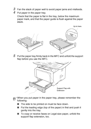 Page 49
PAPER   2 - 6
3Fan the stack of paper well to avoid paper jams and misfeeds.
4Put paper in the paper tray.
Check that the paper is flat in the tray, below the maximum 
paper mark, and that the paper guide is flush against the paper 
stack.
5Put the paper tray firmly back in the MFC and unfold the support 
flap before you use the MFC.
When you put paper in the paper tray, please remember the 
following:
■The side to be printed on must be face down.
■ Put the leading edge (top of the paper) in first and...